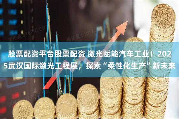 股票配资平台股票配资 激光赋能汽车工业！2025武汉国际激光工程展，探索“柔性化生产”新未来