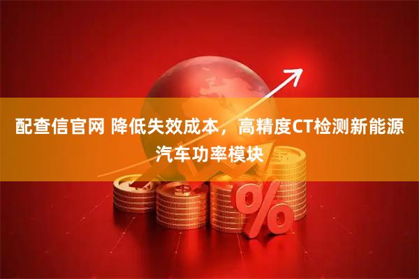 配查信官网 降低失效成本，高精度CT检测新能源汽车功率模块