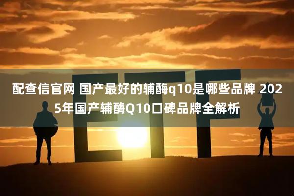 配查信官网 国产最好的辅酶q10是哪些品牌 2025年国产辅酶Q10口碑品牌全解析