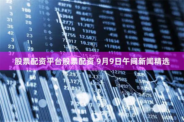 股票配资平台股票配资 9月9日午间新闻精选