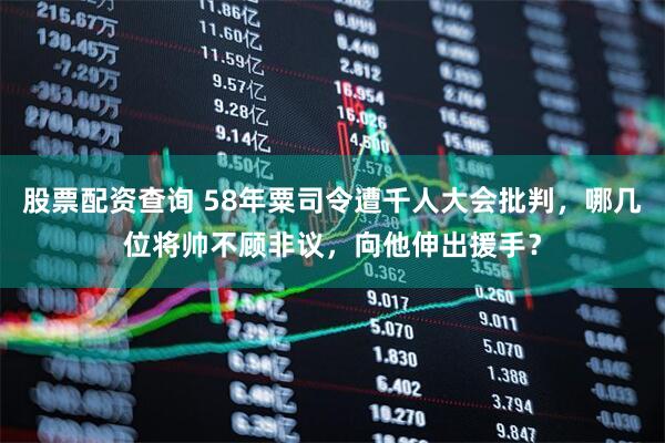 股票配资查询 58年粟司令遭千人大会批判，哪几位将帅不顾非议，向他伸出援手？