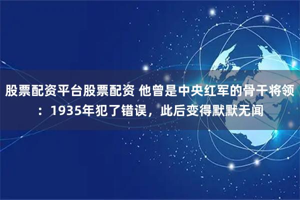 股票配资平台股票配资 他曾是中央红军的骨干将领：1935年犯了错误，此后变得默默无闻