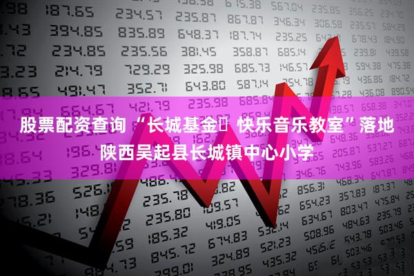 股票配资查询 “长城基金・快乐音乐教室”落地陕西吴起县长城镇中心小学