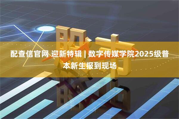 配查信官网 迎新特辑 | 数字传媒学院2025级普本新生报到现场