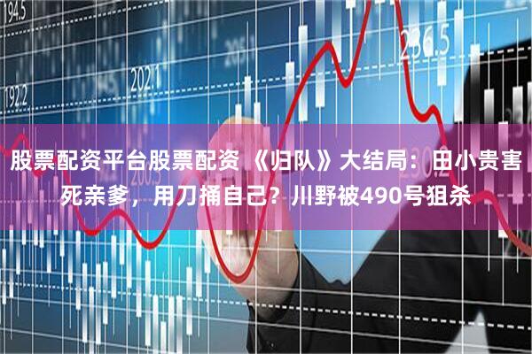 股票配资平台股票配资 《归队》大结局：田小贵害死亲爹，用刀捅自己？川野被490号狙杀