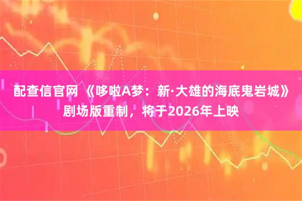 配查信官网 《哆啦A梦：新·大雄的海底鬼岩城》剧场版重制，将于2026年上映