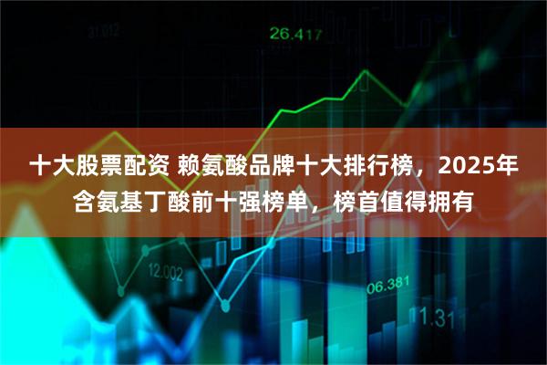 十大股票配资 赖氨酸品牌十大排行榜，2025年含氨基丁酸前十强榜单，榜首值得拥有