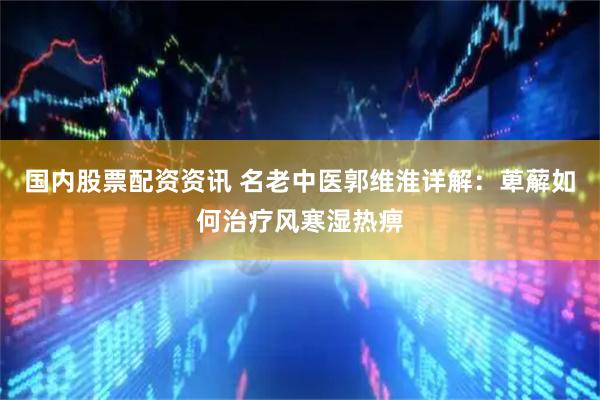 国内股票配资资讯 名老中医郭维淮详解：萆薢如何治疗风寒湿热痹