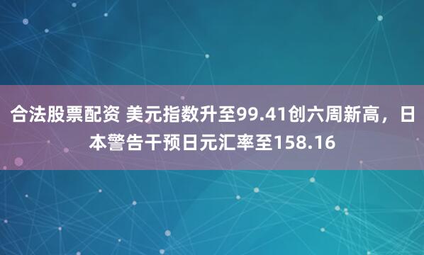 合法股票配资 美元指数升至99.41创六周新高，日本警告干预日元汇率至158.16